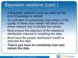 Bayesian cautions (cont.)A Bayesian network is only as useful as the prior knowledge is reliable. An optimistic or pessimistic expectation of the quality of these prior beliefs will distort the entire network and invalidate the results. Must ensure the selection of the statistical distribution induced in modeling the data. Must have the proper distribution model to describe the data.That is you have to constantly train and retrain the data