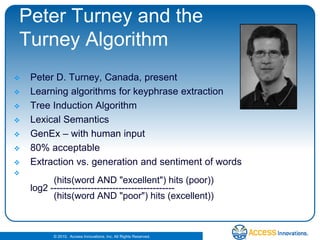 Peter Turney and the Turney AlgorithmPeter D. Turney, Canada, presentLearning algorithms for keyphraseextractionTree Induction AlgorithmLexical SemanticsGenEx – with human input80% acceptableExtraction vs. generation and sentiment of words         (hits(word AND "excellent") hits (poor))log2 ----------------------------------------         (hits(word AND "poor") hits (excellent)) 