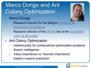 Marco Dorigo and Ant Colony OptimizationMarco DorigoResearch director for the Belgian Fonds de la RechercheScientifiqueResearch director of the IRIDIA lab at the UniversitéLibre de BruxellesAnt Colony Optimization metaheuristicfor combinatorial optimization problemsSwarm intelligenceValue importance vs. heuristic importanceUseful in search prediction21