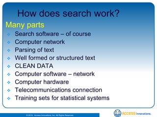 How does search work?Many partsSearch software – of courseComputer networkParsing of textWell formed or structured textCLEAN DATAComputer software – networkComputer hardwareTelecommunications connectionTraining sets for statistical systems