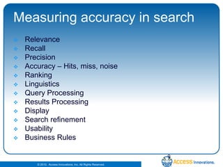 Measuring accuracy in searchRelevanceRecallPrecisionAccuracy – Hits, miss, noiseRankingLinguisticsQuery ProcessingResults ProcessingDisplaySearch refinementUsabilityBusiness Rules9