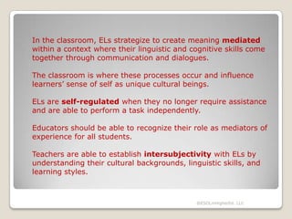 In the classroom, ELs strategize to create meaning mediated
within a context where their linguistic and cognitive skills come
together through communication and dialogues.

The classroom is where these processes occur and influence
learners’ sense of self as unique cultural beings.
ELs are self-regulated when they no longer require assistance
and are able to perform a task independently.
Educators should be able to recognize their role as mediators of
experience for all students.
Teachers are able to establish intersubjectivity with ELs by
understanding their cultural backgrounds, linguistic skills, and
learning styles.

@ESOLinHigherEd. LLC

 