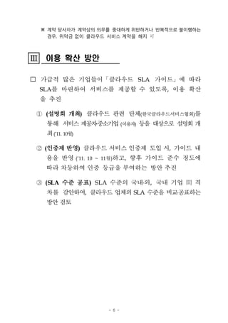 ※ 계약 당사자가 계약상의 의무를 중대하게 위반하거나 반복적으로 불이행하는
        경우, 위약금 없이 클라우드 서비스 계약을 해지 可




III
III    이용 확산 방안

□ 가급적 많은 기업들이「클라우드 SLA 가이드」에 따라
      SLA를 마련하여 서비스를 제공할 수 있도록, 이용 확산
      을 추진

  ① (설명회 개최) 클라우드 관련 단체(한국클라우드서비스협회)를
       통해 서비스 제공자중소기업 (이용자) 등을 대상으로 설명회 개
       최 (’11. 10월)

  ② (인증제 반영) 클라우드 서비스 인증제 도입 시, 가이드 내
       용을 반영 (’11. 10 ~ 11월)하고, 향후 가이드 준수 정도에
       따라 차등하여 인증 등급을 부여하는 방안 추진

  ③ (SLA 수준 공표) SLA 수준의 국내 외, 국내 기업 間 격
       차를 감안하여, 클라우드 업체의 SLA 수준을 비교공표하는
       방안 검토




                       - 6 -
 