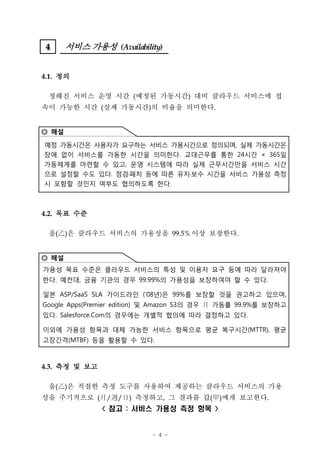 4
 4     서비스 가용성 (Availability)


4.1. 정의

 정해진 서비스 운영 시간 (예정된 가동시간) 대비 클라우드 서비스에 접
속이 가능한 시간 (실제 가동시간)의 비율을 의미한다.


◎ 해설

예정 가동시간은 사용자가 요구하는 서비스 가용시간으로 정의되며, 실제 가동시간은
장애 없이 서비스를 가동한 시간을 의미한다. 교대근무를 통한 24시간 × 365일
가동체계를 마련할 수 있고, 운영 시스템에 따라 실제 근무시간만을 서비스 시간
으로 설정할 수도 있다. 점검 패치 등에 따른 유지 보수 시간을 서비스 가용성 측정
시 포함할 것인지 여부도 협의하도록 한다.



4.2. 목표 수준

 을(‡D은 클라우드 서비스의 가용성을 99.5% 이상 보장한다.
    )


◎ 해설
가용성 목표 수준은 클라우드 서비스의 특성 및 이용자 요구 등에 따라 달라져야
한다. 예컨대, 금융 기관의 경우 99.99%의 가용성을 보장하여야 할 수 있다.

일본 ASP/SaaS SLA 가이드라인 (’08년)은 99%를 보장할 것을 권고하고 있으며,
Google Apps(Premier edition) 및 Amazon S3의 경우 月 가동률 99.9%를 보장하고
있다. Salesforce.Com의 경우에는 개별적 협의에 따라 결정하고 있다.

이외에 가용성 항목과 대체 가능한 서비스 항목으로 평균 복구시간(MTTR), 평균
고장간격(MTBF) 등을 활용할 수 있다.



4.3. 측정 및 보고

 을(‡D은 적절한 측정 도구를 사용하여 제공하는 클라우드 서비스의 가용
    )
성을 주기적으로 (†° ‰K ‡”
           / / ) 측정하고, 그 결과를 갑(甲)에게 보고한다.
               < 참고 : 서비스 가용성 측정 항목 >


                           - 4 -
 