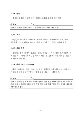 5.2.1. 정의

 불시의 장애란 예정된 장애 이외의 일체의 장애를 의미한다.


◎ 해설

불시의 장애는 가용성 측정 시 산정되는 장애시간의 개념과 같다.



5.2.2. 보고

 을(‡D은 클라우드 서비스에 불시의 장애가 발생하였을 경우, 즉시 갑
    )
(甲)에게 장애의 내용 효과 대처 방법 및 조치 시간 등을 알려야 한다.


5.2.3. 목표 수준

 을(‡D은 장애 발생이 월(또는 분기, 연간)
    )                               시간 이상 초과하도록 하
여서는 아니 되며, 그 복구는 장애의 내용 및 정도에 따라 정하는 시간 내
에 이루어져야 한다.


5.2.4. 단서 (SLA Exclusion)

 다만, 천재지변, 전쟁, 사변, 그 밖의 불가항력이나 이용자의 고의 또는
과실로 인하여 발생한 장애는 장애 발생 시간에서 제외한다.


◎ 해설
불시의 장애의 경우 서비스 제공자 능력의 범위를 벗어나서 발생할 수 있으므로,
SLA 작성 시 특정한 장애에 대한 면책, 책임 소재 등에 관하여 단서 조항을 삽입하여
명시하도록 한다.




                            - 7 -
 