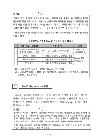 ◎ 해설

가용성, 백업 및 복구, 고객지원 등 서비스 항목의 목표 수준을 불이행하거나 제대로
준수하지 못한 경우 서비스 제공자는 이용자에게 위약금을 지불한다. 위약금을 지불
해야 하는 요건 및 위약금의 액수는 서비스 이용자가 요구한 서비스의 내용 및 수준,
산업의 성격 등을 고려하여, 당사자 간에 협의를 통하여 결정하도록 한다.

가용성 수준에 따른 위약금 지급이 일반적이며, 해외 및 국내기업에서 통용되는 규정은
다음과 같다.

             < 클라우드 서비스 SLA 및 이용약관 규정 방식 >

       배상 요건 (가용률)                 배상 금액           사례
     月 누적장애시간이 특정                              국내기업 및
 1                      장애시간×시간당 과금액×OO배2)
     수준1)을 넘어서는 경우                              GOGRID 등

        99.9% ~ 99.0%   月 이용요금의 10% 무료서비스 추가

                        月 이용요금의 25% 무료서비스 추가
                                               Google, MS,
 2      99.0% ~ 95.0%
                                               Amazon 등
          95% 미만        月 이용요금의 50% 무료서비스 추가


 1) 국내외 업체에 따라 0 ~ 24시간 정도로 차이가 있음
 2) 국내의 경우 3배를 규정하는 것이 일반적이며, 100배 (단, 상한선 존재)까지 배상액을
     약정하는 경우도 있음




7
7      데이터 백업 (Back-up)ß³
                       복구


을(‡D은 갑(甲)의 요청이 있는 경우, 갑(甲)의 데이터 전부 또는 일부에
   )
대하여 신뢰성 비밀성 가용성이 보장되도록 데이터를 보관하여야 하고, 보
관 데이터가 손상될 경우에 대비하여 데이터의 백업(back up) 및 복구 체계
를 갖추어야 한다.
◎ 해설
클라우드 서비스 이용으로 생성되는 자료의 주기적인 백업절차 및 방법에 대해 기
술하는 부분이다. 데이터를 완전히(fully) 백업할 것인지, 부분적으로(partially) 할 것
인지 여부는 당사자 협의에 따른다. 서비스 측정 항목으로 백업주기, 백업준수율,
데이터 복구시간, 보존기한 등을 상호협의에 따라 정하여 상세히 기술한다.
백업 서비스의 경우, 고객이 선택적으로 백업대상 데이터를 정하고 요청 시 부가
서비스 형태로 제공하는 것도 가능하다.


                           - 9 -
 