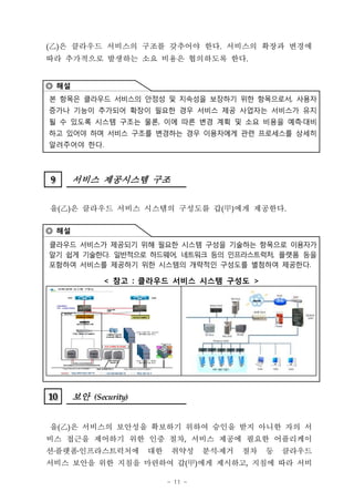 (‡D은 클라우드 서비스의 구조를 갖추어야 한다. 서비스의 확장과 변경에
  )
따라 추가적으로 발생하는 소요 비용은 협의하도록 한다.


◎ 해설
본 항목은 클라우드 서비스의 안정성 및 지속성을 보장하기 위한 항목으로서, 사용자
증가나 기능이 추가되어 확장이 필요한 경우 서비스 제공 사업자는 서비스가 유지
될 수 있도록 시스템 구조는 물론, 이에 따른 변경 계획 및 소요 비용을 예측 대비
하고 있어야 하며 서비스 구조를 변경하는 경우 이용자에게 관련 프로세스를 상세히
알려주어야 한다.



9
9      서비스 제공시스템 구조


을(‡D은 클라우드 서비스 시스템의 구성도를 갑(甲)에게 제공한다.
   )

◎ 해설
클라우드 서비스가 제공되기 위해 필요한 시스템 구성을 기술하는 항목으로 이용자가
알기 쉽게 기술한다. 일반적으로 하드웨어, 네트워크 등의 인프라스트럭처, 플랫폼 등을
포함하여 서비스를 제공하기 위한 시스템의 개략적인 구성도를 별첨하여 제공한다.

              < 참고 : 클라우드 서비스 시스템 구성도 >




10
10     보안 (Security)


을(‡D은 서비스의 보안성을 확보하기 위하여 승인을 받지 아니한 자의 서
   )
비스 접근을 제어하기 위한 인증 절차, 서비스 제공에 필요한 어플리케이
션 플랫폼 인프라스트럭처에         대한    취약성     분석 제거   절차   등   클라우드
서비스 보안을 위한 지침을 마련하여 갑(甲)에게 제시하고, 지침에 따라 서비

                            - 11 -
 