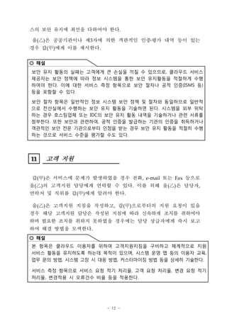 스의 보안 유지에 최선을 다하여야 한다.

을(‡D 공공기관이나 제3자에 의한 객관적인 인증ß³ 내역 등이 있는
   )은                      평가
경우 갑(甲)에게 이를 제시한다.


◎ 해설
보안 유지 활동의 실패는 고객에게 큰 손실을 끼칠 수 있으므로, 클라우드 서비스
제공자는 보안 정책에 따라 정보 시스템을 통한 보안 유지활동을 적절하게 수행
하여야 한다. 이에 대한 서비스 측정 항목으로 보안 절차나 공적 인증(ISMS 등)
등을 포함할 수 있다.

보안 절차 항목은 일반적인 정보 시스템 보안 정책 및 절차와 동일하므로 일반적
으로 전산실에서 수행하는 보안 유지 활동을 기술하면 된다. 시스템을 외부 위탁
하는 경우 호스팅업체 또는 IDC의 보안 유지 활동 내역을 기술하거나 관련 서류를
첨부한다. 또한 보안과 관련하여, 공적 인증을 발급하는 기관의 인증을 취득하거나
객관적인 보안 전문 기관으로부터 인정을 받는 경우 보안 유지 활동을 적절히 수행
하는 것으로 서비스 수준을 평가할 수도 있다.




11
11     고객 지원

갑(甲)은 서비스에 문제가 발생하였을 경우 전화, e-mail 또는 Fax 등으로
을(‡D의 고객지원 담당에게 연락할 수 있다. 이를 위해 을(‡D은 담당자,
   )                               )
연락처 및 직위를 갑(甲)에게 알려야 한다.

을(‡D은 고객지원 지침을 작성하고, 갑(甲)으로부터의 지원 요청이 있을
   )
경우 해당 고객지원 담당은 작성된 지침에 따라 신속하게 조치를 취하여야
하며 필요한 조치를 취하지 못하였을 경우에는 담당 상급자에게 즉시 보고
하여 해결 방법을 모색한다.
◎ 해설
본 항목은 클라우드 이용자를 위하여 고객지원지침을 구비하고 체계적으로 지원
서비스 활동을 유지하도록 하는데 목적이 있으며, 시스템 운영 맵 등의 이용자 교육,
업무 문의 방법, 시스템 고장 시 대응 방법, 커스터마이징 방법 등을 상세히 기술한다.

서비스 측정 항목으로 서비스 요청 적기 처리율, 고객 요청 처리율, 변경 요청 적기
처리율, 변경적용 시 오류건수 비율 등을 적용한다.




                     - 12 -
 