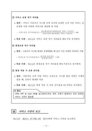 서비스 요청 적기 처리율

 o 정의 : 서비스 이용자가 시스템 운영 조직에 요청한 고객 지원 서비스 중,
     요청한 시일 이내에 서비스를 제공해 준 비율

                          완료예정일자이내에완료한 서비스 요청건수
     - 서비스요청 적기처리율 
                           측정기간에 완료예정인 서비스 요청건수
                                                ×


 o 목표 수준 : 을(‡D은 서비스 요청 적기 처리율을 99% 이상 유지한다.
              )


Â~ 변경요청 적기 처리율

 o 정의 : 이용자가 시스템 변경을 요청하였을 때 납기 시간 이내에 처리되는 비율

     - 변경요청 적기처리율 (%) = 납기내 처리건수 ×100
                         변경접수건수


 o 목표 수준 : 을(‡D은 변경요청 적기 처리율을 95% 이상으로 유지한다.
              )


Â3 변경 적용 시 오류 건수율

 o 정의 : 이용자의 고객 지원 서비스 요청으로 시스템 변경 작업이 수행되
     었을 때, 오류가 발생한 비율

 o 목표 수준 : 을(‡D은 변경 적용 시 오류 건수율을 5% 이하로 유지한다.
              )

 ◎ 참고
 CRM, ERP 등 SaaS SW를 업그레이드하는 경우, 오류가 발생하고 있어 관련한
 서비스 수준이 필요함




12
12    서비스 수준의 보고

을(‡D은
   )     월(또는 분기별) 1회      갑(甲)에게 서비스 수준을 보고한다.


                           - 14 -
 
