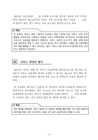 갑( 甲 ) 은 을 (   )에게   일 이내에 보고서를 접수한 사실을 알려 주어야
하며, 갑(甲)이 을(     )로부터 서비스 수준 보고서를 받은 사실을      이내
에 알리지 않은 경우 서비스 수준 보고서를 접수한 것으로 본다.


◎ 해설
본 항목은 서비스 제공 사업자가 SLA에서 정한 기준에 따라 서비스 수준 유지
활동을 지속적으로 수행하고 있음을 서비스 이용자에게 주기적으로 보고함으로써
서비스의 신뢰성을 확보하기 위함이다. 서비스 수준의 보고 주기, 항목, 방법 등은
상호 협의하여 정할 수 있다. 보고의 방식은 문서 이외에도 e-메일, 웹 사이트에의
게시 등을 활용할 수 있다. 보고서는 <참고. 서비스 수준 보고서>의 양식에 따라 간단
하고 명료하게 작성한다.




13
13     서비스 계약의 해지

갑(甲)이 서비스 개통 후 서비스 이용계약을 해지하고자 할 경우에는 언
제든지 서비스 이용계약 해지를 요청할 수 있으며, 을(‡D은 즉시 해당 계
                               )
약해지 요청을 처리한다. 해지에 따른 요금 및 위약금의 산정은 협의에 의
한다.


위 규정에도 불구하고 ‡D甲)이 본 계약상의 의무를 중대하게 위반하거나
             (
반복적으로 불이행하는 경우 甲(        )은 의무 불이행 사실 및 시정 요구를
상대방에게 통지하고, 통지가 상대방에게 도달한 때부터          이내 불이행
이 시정되지 않는 경우 위약금 없이 본 계약을 해지할 수 있다.


◎ 해설
계약 해지를 대비하여, 서비스 제공자 및 이용자는 협의를 통해 일정 기간 내에 이용자의
데이터를 반환, 이전, 파기하거나 일정 기간 동안 보관하도록 규정할 수 있다.




                        - 15 -
 