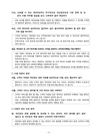 다섯, 신뢰할 수 있는 제3자로부터 주기적으로 개인정보보호 기본 정책 및 표
   준의 이행 여부를 점검을 받고 고객에게 결과 제공하기

 - 외부 감사를 통하여 개인정보봏 정책이 성실히 잘 이행되고 있음을 확인하고 그 증거를 고객에
   게 제공하여 클라우드 서비스의 신뢰성을 높이도록 합니다.


여섯, 고객 데이터에 임의적으로 접근하지 않고 불가피하게 접근해야 할 경우 접근
  사유 등을 제시하기

 - 고객의 데이터는 개인정보 또는 지적재산권이 있는 정보 등이 있을 수 있으므로 원칙적으로
   고객 데이터에 접근해서는 아니 됩니다.
 - 부득이하게, 고객 정보에 접근해야 할 경우 접속 사유 및 접속기록 등을 고객에게 제공하
   여야 합니다.

일곱, 개인정보 및 고객 데이터를 보호하는 조직을 운영하고 내부관리계획을 수립시행하기
                                           ß³

 - 내부 직원이 개인정보 및 고객 데이터에 대한 접근 권한을 가질 수 있으므로 내부 직원이 개
   인정보와 고객 데이터를 적절하게 취급하고 임의적으로 접근하지 못하도록 내부통제 장치를
   갖추어야 합니다.
 - 이를 위해 클라우드 서비스 제공자는 개인정보 및 고객 데이터 보호를 위한 조직을 운영하고
   회사의 방침을 담은 내부관리계획을 수립하도록 합니다.
 - 또한, 내부 직원의 교육도 주기적으로 시행하여 내부 직원의 개인정보보호 인식을 함양해야 합니다.


□ 이용 제한의 원칙

여덟, 고객이 저장한 개인정보 관련 자료를 임의적으로 이용, 변조, 훼손하지 않기

 - 클라우드 서비스 이용 고객이 올린 개인정보 파일 또는 자료는 개인정보 주체의 소유로서
   클라우드 서비스 제공자가 임의적으로 이용∙변조∙훼손해서는 안 됩니다.


아홉, 고객이 서비스 해지할 때 고객 데이터 완전 삭제하기

 - 고객이 서비스를 해지 할 때는 고객이 저장한 모든 데이터는 완전하게 삭제하는 것을 원칙으
   로 하고 해지고객의 데이터를 보관, 이용하지 않아야 합니다.
 - 다만, 고객편의를 위해 일정기간 데이터를 보관할 필요가 있을시 약관에 기간, 사유, 데이터에
   접근하지 않음을 명시하고 고객이 동의한 경우는 예외로 한다.


□ 이용자 권리 보호 원칙

열, 개인정보 분쟁 발생할 때 문의할 수 있는 문의처, 처리 절차를 알기 쉽게
  알리고 및 개인정보 분쟁 발생시 신속하게 피해구제하기

 - 개인정보 분쟁 발생시 문의할 수 있는 문의처, 처리 절차를 고객에게 알기 쉽게 고지하고 피해
   발생시 신속하게 대처해야 합니다.



                        - 18 -
 