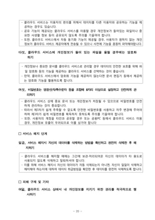 - 클라우드 서비스는 이용자의 편의를 위해서 데이터를 다른 이용자와 공유하는 기능을 제
   공하는 경우도 있습니다.
 - 공유 기능이 제공되는 클라우드 서비스를 이용할 경우 개인정보가 들어있는 파일이나 중
   요한 사생활 정보 등이 공유되지 않도록 주의를 기울여야 합니다.
 - 또한, 클라우드 서비스에서 자동 동기화 기능이 제공될 경우, 사용자가 원하지 않는 개인
   정보가 클라우드 서비스 제공자에게 전송될 수 있으니 사전에 기능을 꼼꼼히 파악해야합니다.


다섯, 클라우드 서비스에 개인정보가 들어 있는 파일을 올릴 경우에는 암호화
   하기

 - 개인정보나 중요한 문서를 클라우드 서비스로 관리할 경우 데이터의 안전한 보호를 위해 파
  일 암호화 등의 기능을 제공하는 클라우드 서비스를 선택하는 것이 좋습니다.
 - 만약, 클라우드 서비스에서 암호화 기능을 제공하지 않는다면 문서 편집기 등에서 제공하
  는 암호화 기능을 활용하도록 합니다.


여섯, 비밀번호는 영문숫자특수문자 등을 조합해 8자리 이상으로 설정하고 안전하게 관
            / /
   리하기

 - 클라우드 서비스 상에 중요 문서 또는 개인정보가 저장될 수 있으므로 비밀번호를 안전
   하게 관리하는 것이 중요합니다.
 - 따라서 제3자가 쉽게 추측할 수 없도록 안전한 비밀번호를 사용하고 자주 변경해 주어야
   하며 제3자가 쉽게 비밀번호를 획득하지 못하도록 주의를 기울여야 합니다.
 - 또한, 사용자의 계정을 타인과 공유할 경우 또는 공용PC 등에서 클라우드 서비스 이용
   경우, 개인정보 유출이 우려되므로 이를 삼가야 합니다


□ 서비스 해지 단계

일곱, 서비스 해지시 자신의 데이터를 삭제하는 방법을 확인하고 완전히 삭제한 후 해
  지하기

 - 클라우드 서비스를 해지할 때에는 그간에 보관∙처리되어온 자신의 데이터가 타 용도로
   사용되지 않도록 삭제하고 탈퇴하셔야 합니다.
 - 이를 위해 서비스 해지시 자신의 데이터가 자동 삭제되는지 아니면, 자신이 일일이 삭제하고
   해지해야 하는지에 대하여 데이터 취급방침을 확인한 후 데이터를 완전히 삭제하도록 합니다.



□ 피해 구제 및 기타

여덟, 클라우드 서비스 상에서 내 개인정보를 지키기 위한 권리를 적극적으로 행
   사하기




                         - 20 -
 
