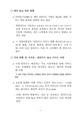 □ 해외 SLA 제공 현황

 o 아마존구글MS 등 해외 클라우드 기업은 SLA를 통해, 서
     비스 책임 범위를 명확히 하고 있음

 - 일반적으로 가용성 (= 장애 없이 서비스를 이용할 수 있는 시간의 비
     율)을     중심으로 품질을 보장하고 있으며, 제시된 가용성
     수준에 미달하는 경우 고객에게 무료 서비스 형태로 위
     약금 제공

 o        경제산업성은 “클라우드 서비스 레벨 체크리스트 (’10. 8
     월)”를    통해, 가용성, 확장성, 데이터 관리ß³ , 고객 지
                                 복구
     원, 보안 등을 클라우드 이용 „9 고려해야 할 항목으로
     제시

□ 국내 현황 및 시사점 : 클라우드 SLA 가이드 마련

 o 국내 클라우드 제공자는 주로 이용약관을 통해 서비스
     수준, 손해배상 등을 제시하고 있으나, 해외에 비교할
     때 미흡
     ※ 일부 기업의 경우에는 손해배상 규정이 없거나 정량화된 내용을 포함하지
     않음


 o 글로벌 업체에 비해 서비스 수준이 낮고 (가용성 : 구글ß³
                                  MS
     99.9%   vs. 국내기업 96~99% 내외),   유사 서비스의 비슷한 장애
     에도 불구하고 배상액 차이가 큼 (3~100배)

 - 또한, 데이터 백업 복구, 보안 등 안심하고 클라우드를
     이용하기 위한 SLA 항목이 없어 클라우드 이용 확산에
     장애



                            - 2 -
 