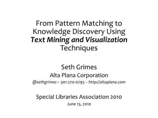 From Pattern Matching to
 Knowledge Discovery Using
Text Mining and Visualization
         Techniques

               Seth Grimes
         Alta Plana Corporation
@sethgrimes – 301-270-0795 -- http://altaplana.com


 Special Libraries Association 2010
                  June 13, 2010
 
