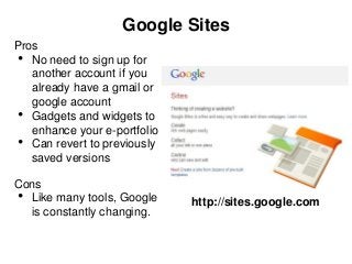 Google Sites
Pros
 • No need to sign up for
   another account if you
   already have a gmail or
   google account
 • Gadgets and widgets to
   enhance your e-portfolio
 • Can revert to previously
   saved versions

Cons
• Like many tools, Google     http://sites.google.com
  is constantly changing.
 