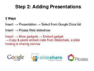 Step 2: Adding Presentations

3 Ways
Insert → Presentation → Select from Google Docs list
Insert → Picasa Web slideshow
Insert → More gadgets → Embed gadget
→ Copy & paste embed code from Slideshare, a slide
hosting & sharing service
 