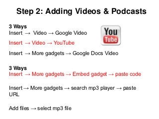 Step 2: Adding Videos & Podcasts
3 Ways
Insert → Video → Google Video
Insert → Video → YouTube
Insert → More gadgets → Google Docs Video

3 Ways
Insert → More gadgets → Embed gadget → paste code

Insert → More gadgets → search mp3 player → paste
URL

Add files → select mp3 file
 