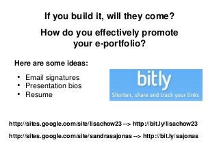 If you build it, will they come?
           How do you effectively promote
                 your e-portfolio?

 Here are some ideas:
  • Email signatures
  • Presentation bios
  • Resume


http://sites.google.com/site/lisachow23 --> http://bit.ly/lisachow23

http://sites.google.com/site/sandrasajonas --> http://bit.ly/sajonas
 