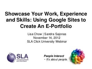 Showcase Your Work, Experience
and Skills: Using Google Sites to
     Create An E-Portfolio
        Lisa Chow | Sandra Sajonas
            November 14, 2012
        SLA Click University Webinar



                   People Interact
                   ~ It's about people.
 