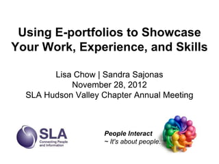 Using E-portfolios to Showcase
Your Work, Experience, and Skills

        Lisa Chow | Sandra Sajonas
            November 28, 2012
  SLA Hudson Valley Chapter Annual Meeting



                    People Interact
                    ~ It's about people.
 
