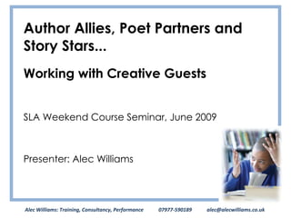 Author Allies, Poet Partners and Story Stars... Working with Creative Guests SLA Weekend Course Seminar, June 2009 Presenter: Alec Williams Alec Williams: Training, Consultancy, Performance  07977-590189  [email_address] 