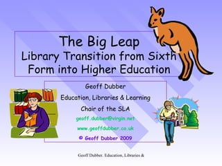 The Big Leap Library Transition from Sixth Form into Higher Education Geoff Dubber Education, Libraries & Learning Chair of the SLA [email_address] www.geoffdubber.co.uk © Geoff Dubber 2009 