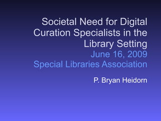Societal Need for Digital Curation Specialists in the Library Setting June 16, 2009 Special Libraries Association P. Bryan Heidorn 