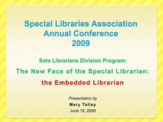 Special Libraries Association Annual Conference 2009 Solo Librarians Division Program:  The New Face of the Special Librarian:  the Embedded Librarian Presentation by Mary Talley June 15, 2009 