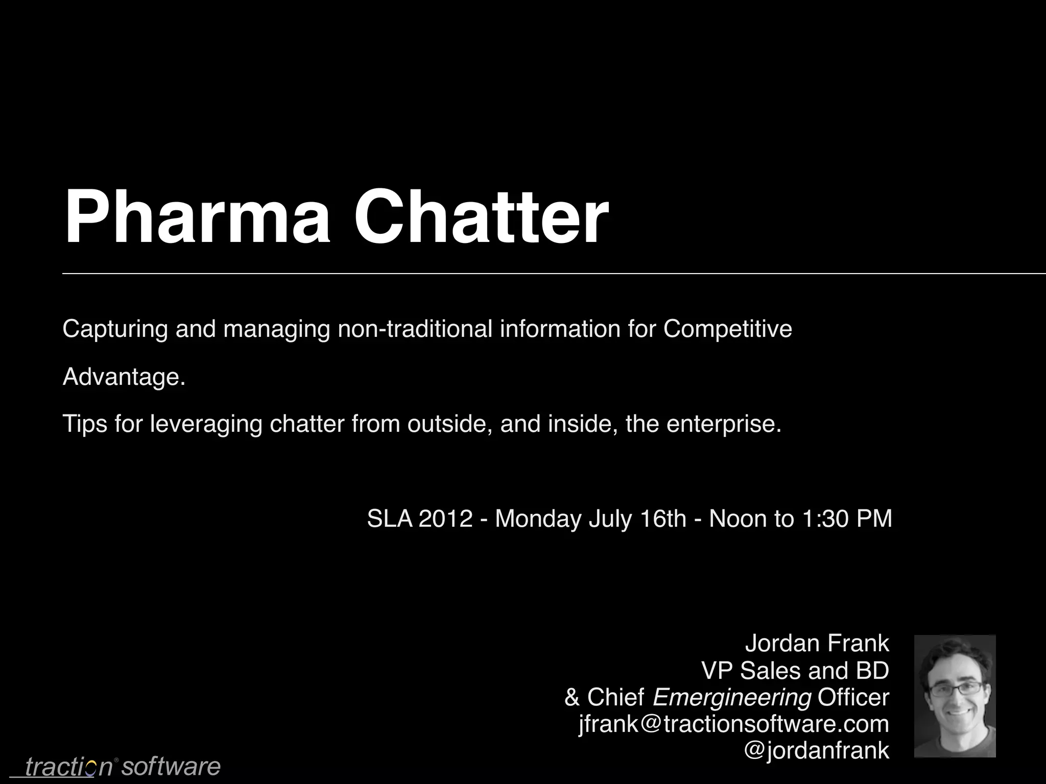 Pharma Chatter
Capturing and managing non-traditional information for Competitive
Advantage.
Tips for leveraging chatter from outside, and inside, the enterprise.


                             SLA 2012 - Monday July 16th - Noon to 1:30 PM




                                                                Jordan Frank
                                                            VP Sales and BD
                                                & Chief Emergineering Ofﬁcer
                                                 jfrank@tractionsoftware.com
                                                                @jordanfrank
 