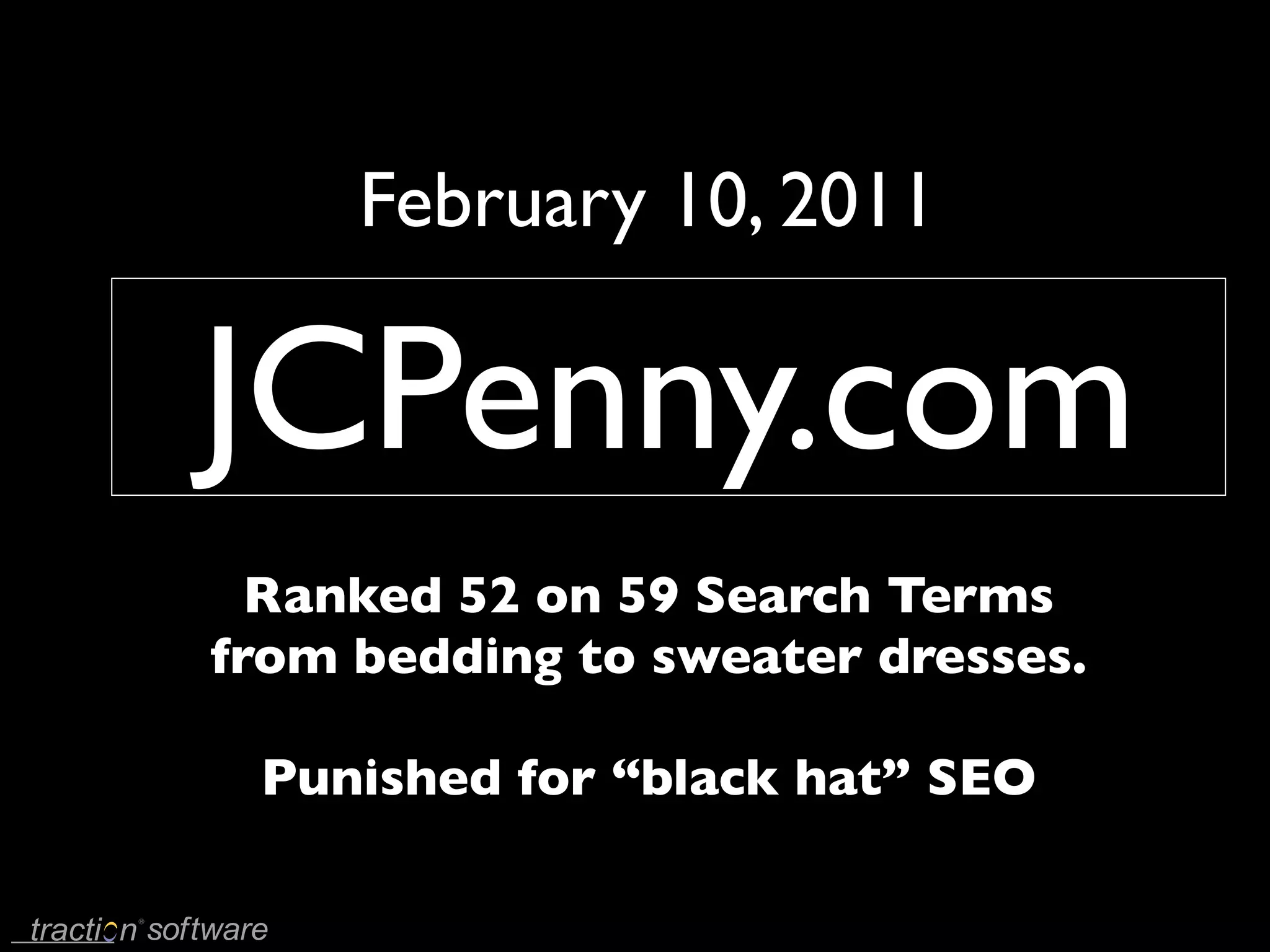 February 10, 2011

JCPenny.com
  Ranked 52 on 59 Search Terms
from bedding to sweater dresses.

 Punished for “black hat” SEO
 