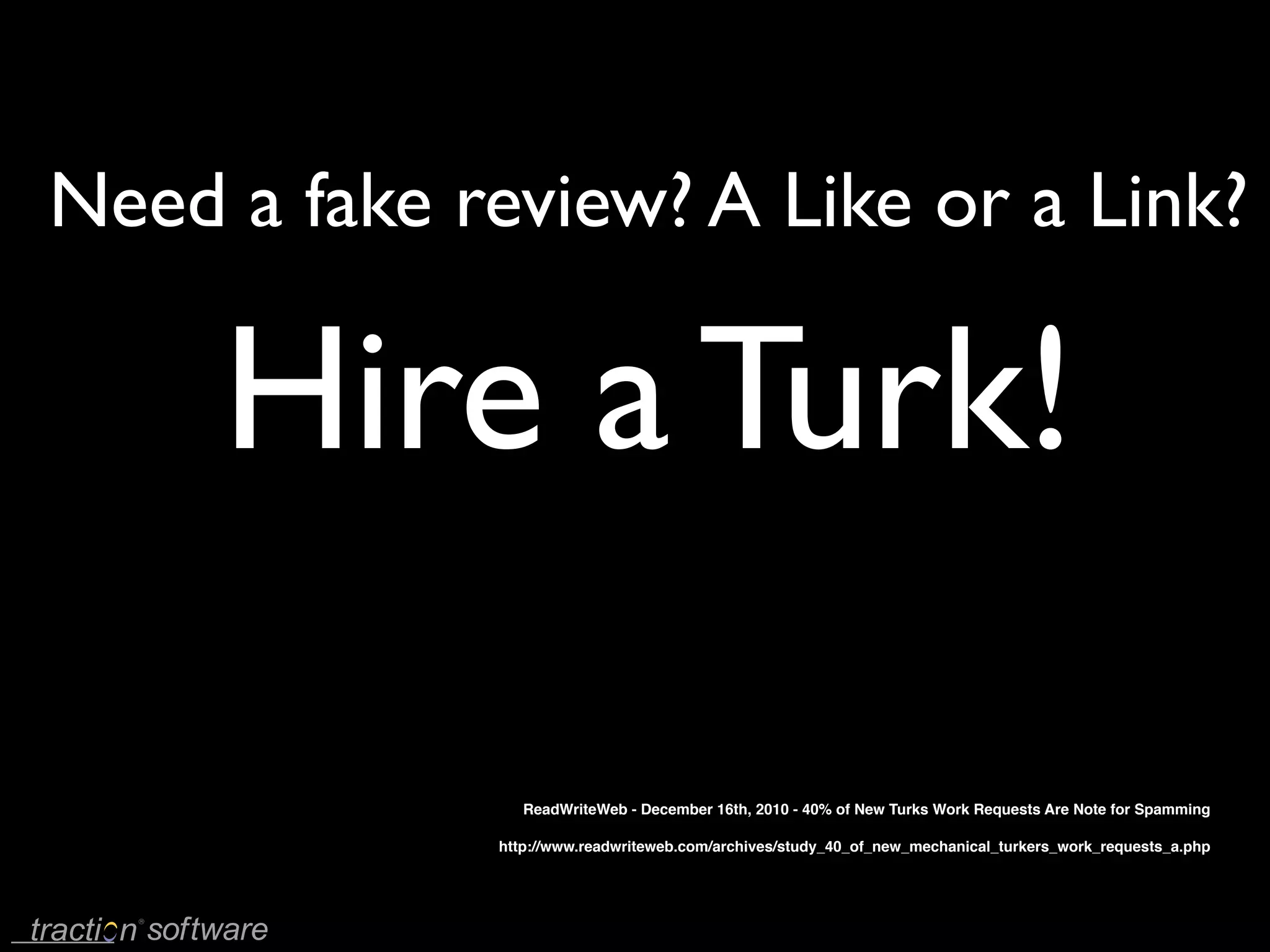 Need a fake review? A Like or a Link?

     Hire a Turk!

                ReadWriteWeb - December 16th, 2010 - 40% of New Turks Work Requests Are Note for Spamming

             http://www.readwriteweb.com/archives/study_40_of_new_mechanical_turkers_work_requests_a.php
 