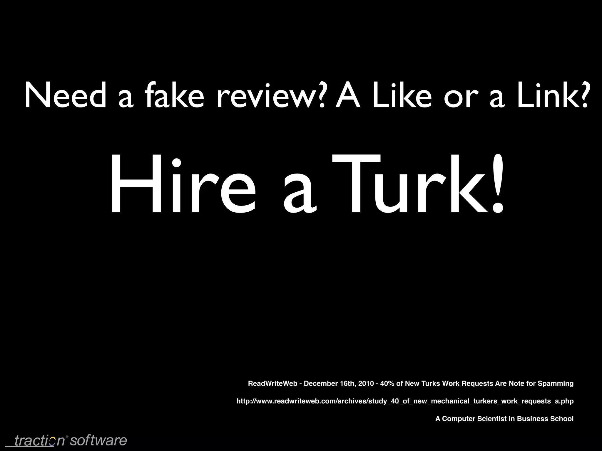 Need a fake review? A Like or a Link?

     Hire a Turk!

                ReadWriteWeb - December 16th, 2010 - 40% of New Turks Work Requests Are Note for Spamming

             http://www.readwriteweb.com/archives/study_40_of_new_mechanical_turkers_work_requests_a.php

                                                                   A Computer Scientist in Business School
 