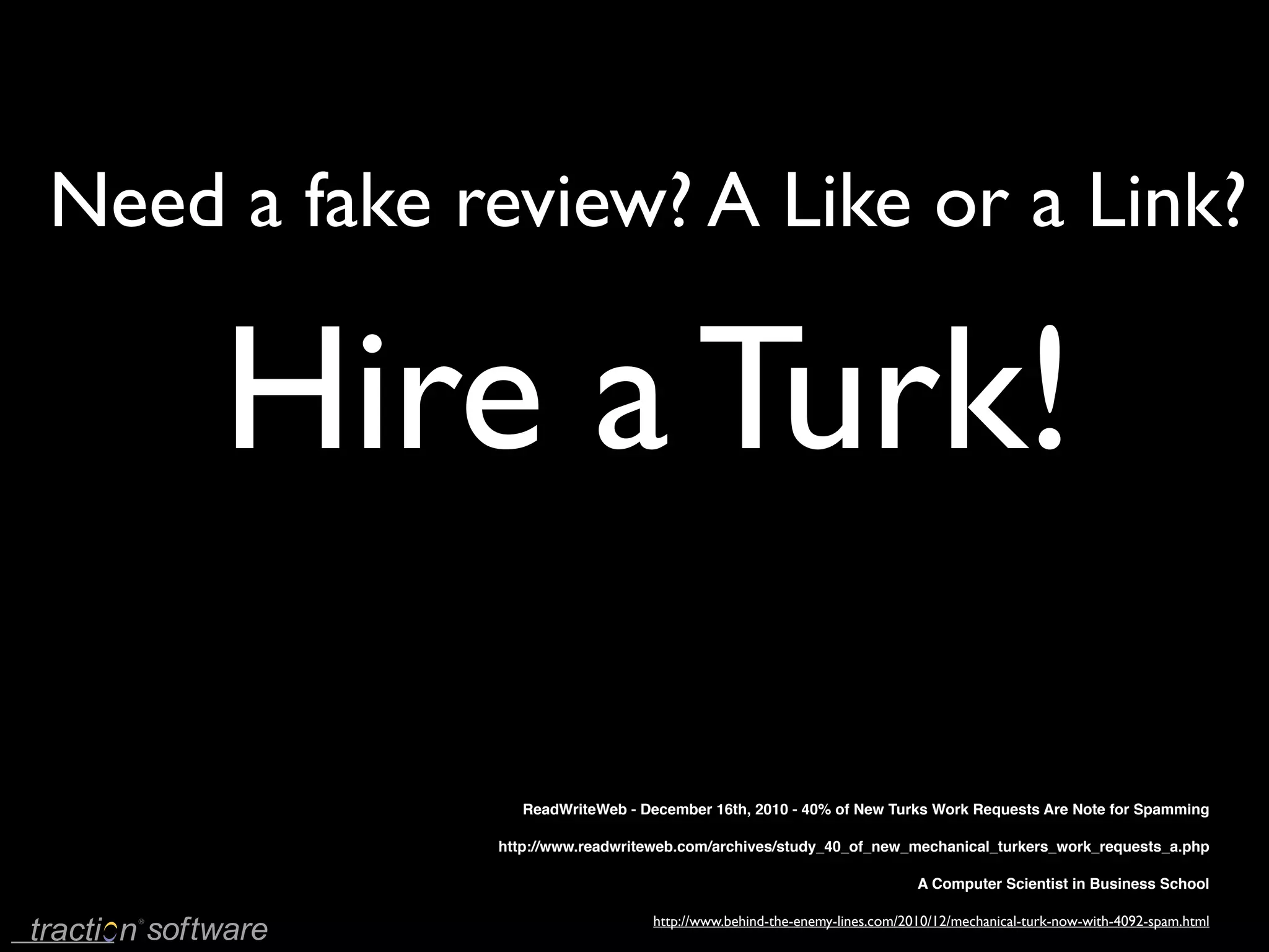 Need a fake review? A Like or a Link?

     Hire a Turk!

                ReadWriteWeb - December 16th, 2010 - 40% of New Turks Work Requests Are Note for Spamming

             http://www.readwriteweb.com/archives/study_40_of_new_mechanical_turkers_work_requests_a.php

                                                                        A Computer Scientist in Business School

                                http://www.behind-the-enemy-lines.com/2010/12/mechanical-turk-now-with-4092-spam.html
 