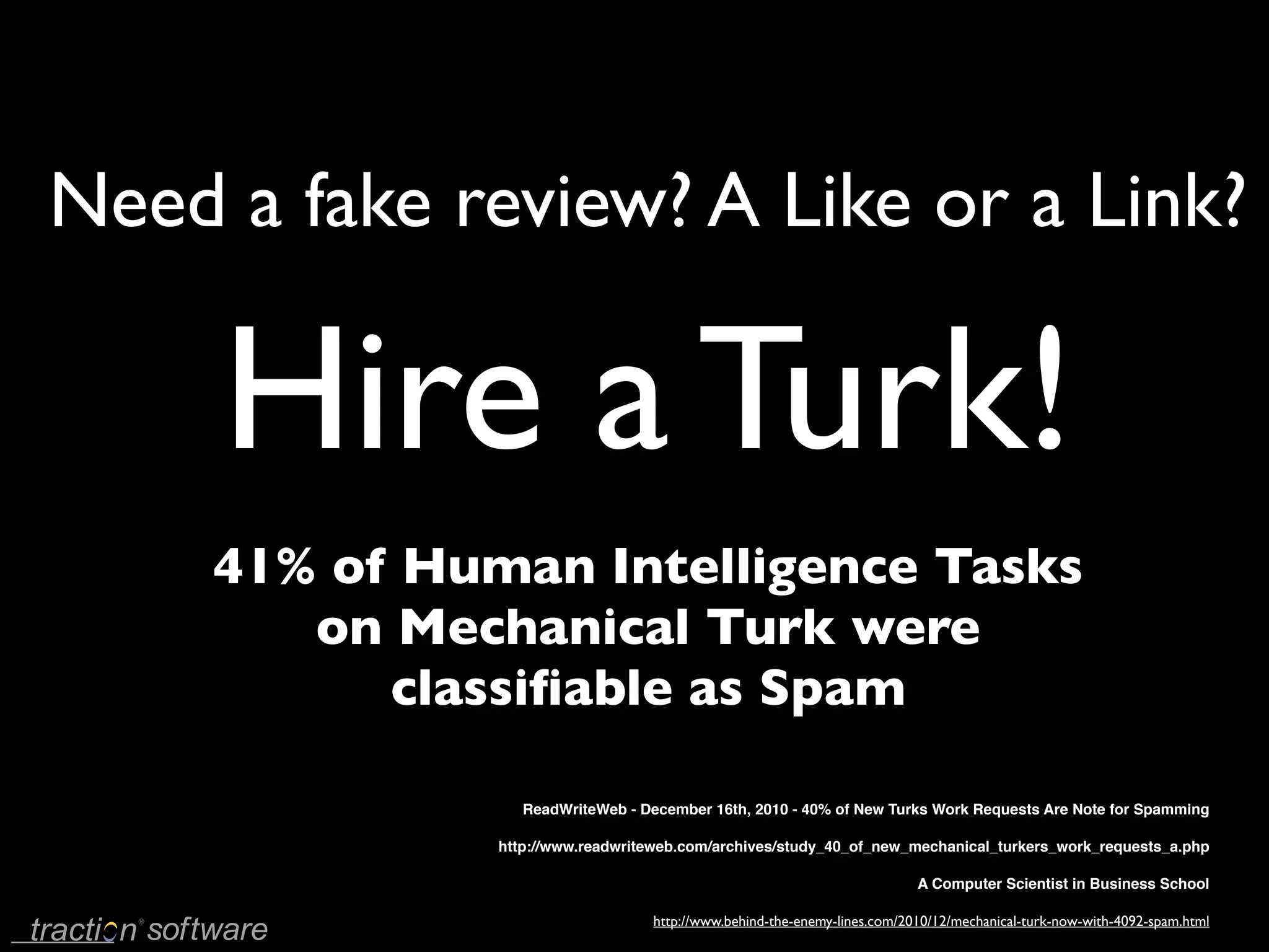 Need a fake review? A Like or a Link?

     Hire a Turk!
     41% of Human Intelligence Tasks
        on Mechanical Turk were
           classiﬁable as Spam

                  ReadWriteWeb - December 16th, 2010 - 40% of New Turks Work Requests Are Note for Spamming

               http://www.readwriteweb.com/archives/study_40_of_new_mechanical_turkers_work_requests_a.php

                                                                          A Computer Scientist in Business School

                                  http://www.behind-the-enemy-lines.com/2010/12/mechanical-turk-now-with-4092-spam.html
 