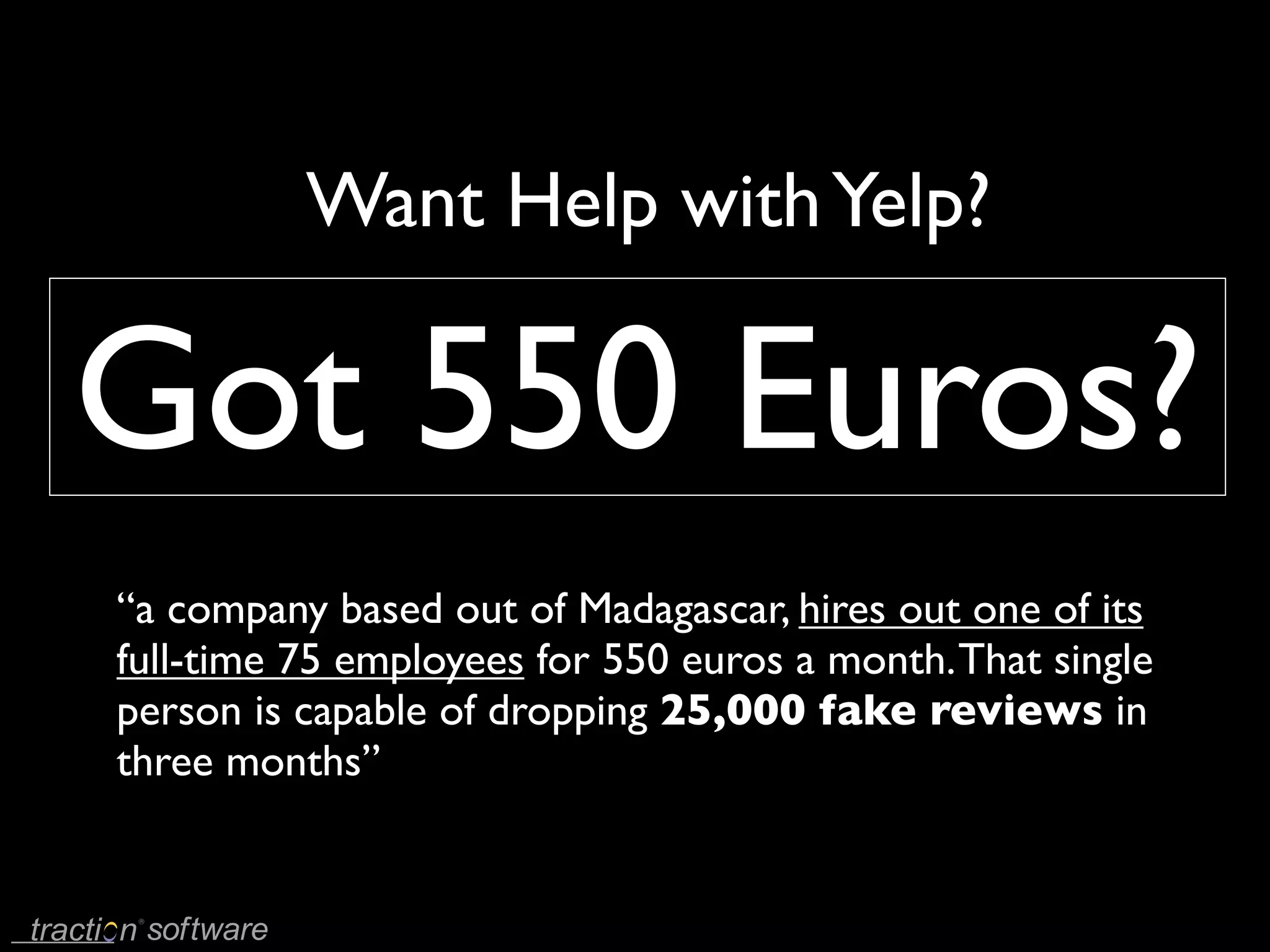 Want Help with Yelp?

Got 550 Euros?
“a company based out of Madagascar, hires out one of its
full-time 75 employees for 550 euros a month. That single
person is capable of dropping 25,000 fake reviews in
three months”
 