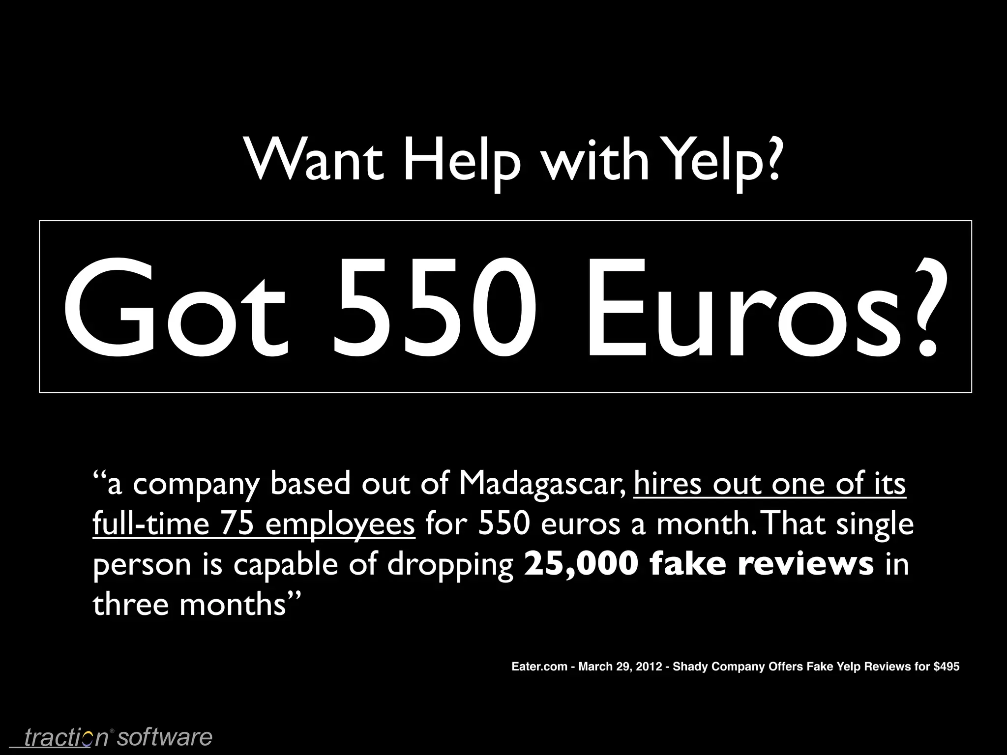 Want Help with Yelp?

Got 550 Euros?
“a company based out of Madagascar, hires out one of its
full-time 75 employees for 550 euros a month. That single
person is capable of dropping 25,000 fake reviews in
three months”
                             Eater.com - March 29, 2012 - Shady Company Offers Fake Yelp Reviews for $495
 