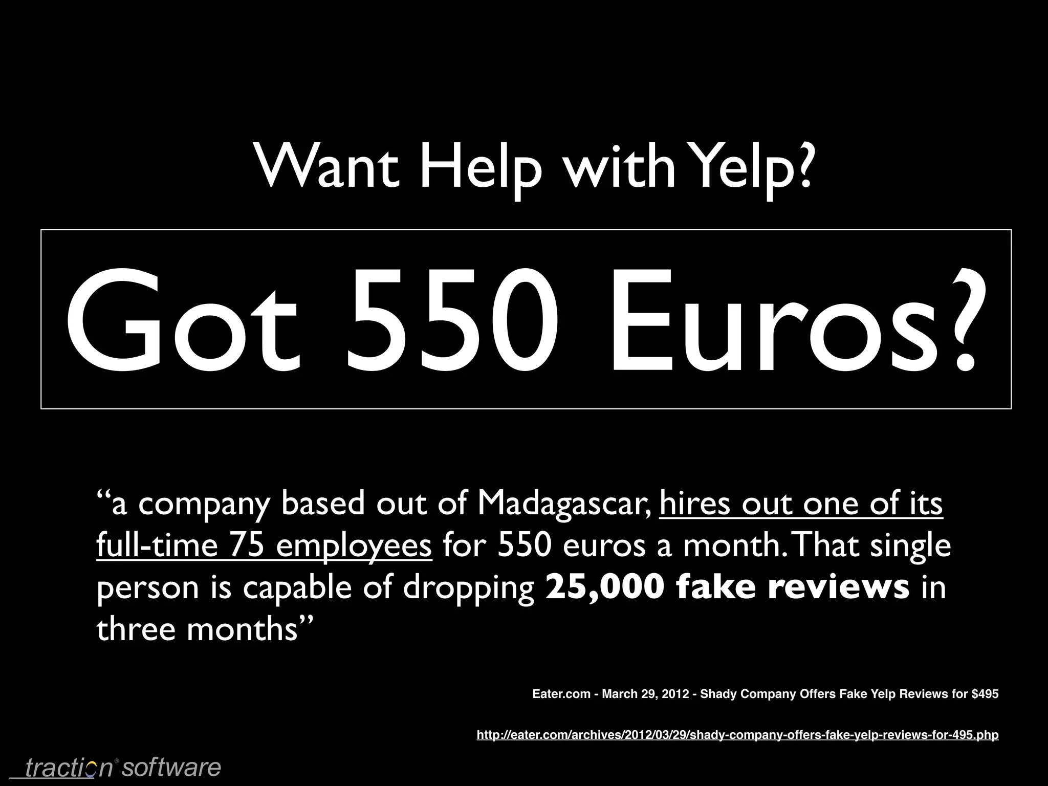 Want Help with Yelp?

Got 550 Euros?
“a company based out of Madagascar, hires out one of its
full-time 75 employees for 550 euros a month. That single
person is capable of dropping 25,000 fake reviews in
three months”
                                  Eater.com - March 29, 2012 - Shady Company Offers Fake Yelp Reviews for $495


                         http://eater.com/archives/2012/03/29/shady-company-offers-fake-yelp-reviews-for-495.php
 