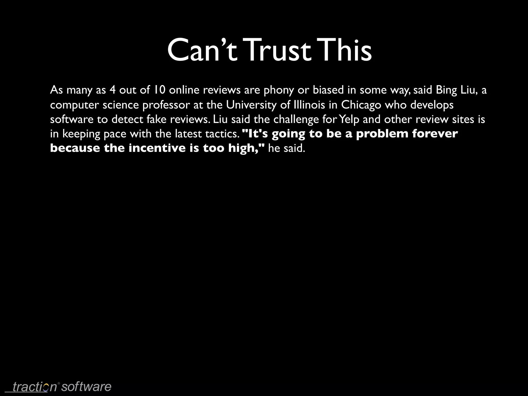 Can’t Trust This
As many as 4 out of 10 online reviews are phony or biased in some way, said Bing Liu, a
computer science professor at the University of Illinois in Chicago who develops
software to detect fake reviews. Liu said the challenge for Yelp and other review sites is
in keeping pace with the latest tactics. "It's going to be a problem forever
because the incentive is too high," he said.
 