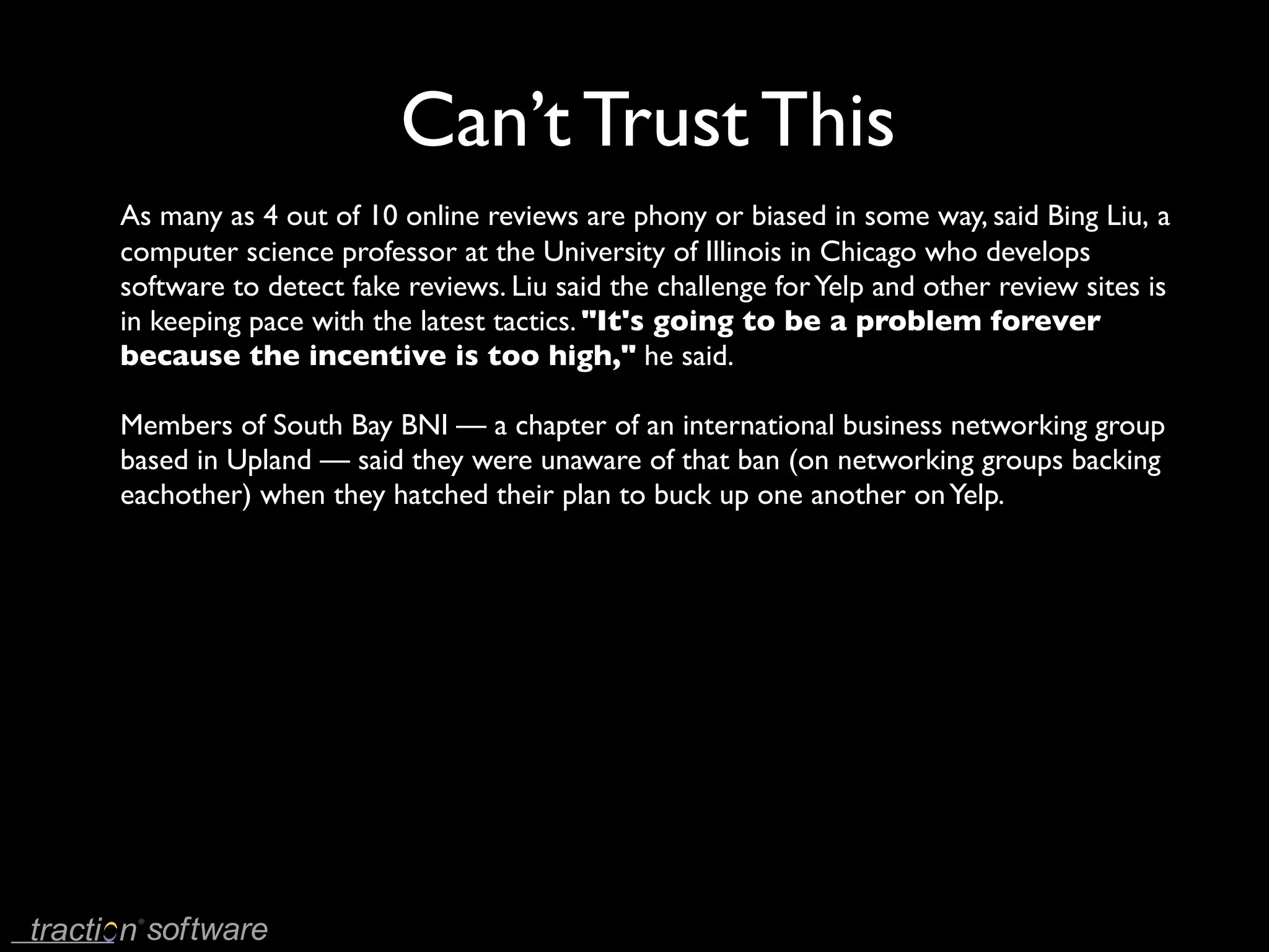 Can’t Trust This
As many as 4 out of 10 online reviews are phony or biased in some way, said Bing Liu, a
computer science professor at the University of Illinois in Chicago who develops
software to detect fake reviews. Liu said the challenge for Yelp and other review sites is
in keeping pace with the latest tactics. "It's going to be a problem forever
because the incentive is too high," he said.

Members of South Bay BNI — a chapter of an international business networking group
based in Upland — said they were unaware of that ban (on networking groups backing
eachother) when they hatched their plan to buck up one another on Yelp.
 