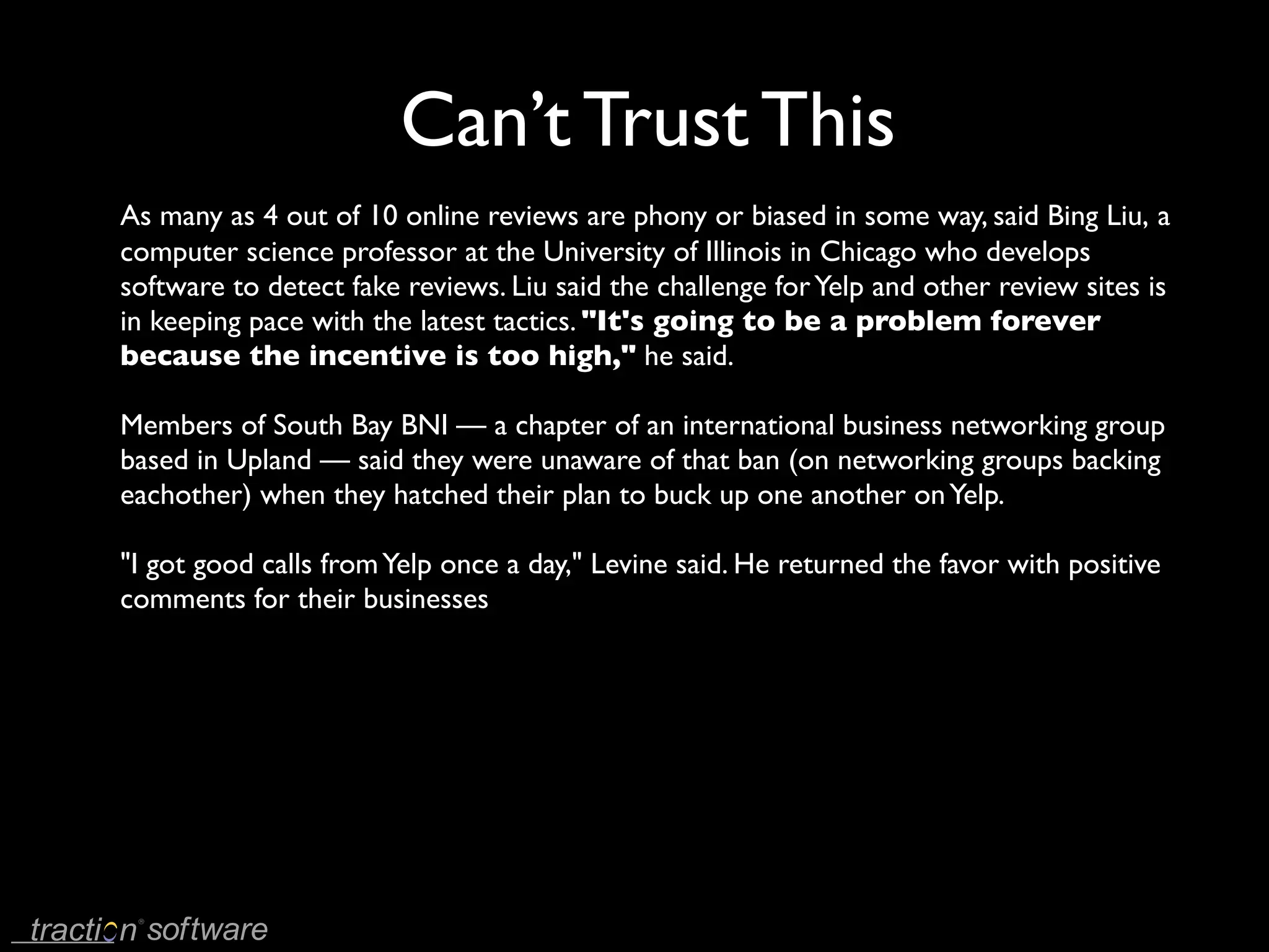 Can’t Trust This
As many as 4 out of 10 online reviews are phony or biased in some way, said Bing Liu, a
computer science professor at the University of Illinois in Chicago who develops
software to detect fake reviews. Liu said the challenge for Yelp and other review sites is
in keeping pace with the latest tactics. "It's going to be a problem forever
because the incentive is too high," he said.

Members of South Bay BNI — a chapter of an international business networking group
based in Upland — said they were unaware of that ban (on networking groups backing
eachother) when they hatched their plan to buck up one another on Yelp.

"I got good calls from Yelp once a day," Levine said. He returned the favor with positive
comments for their businesses
 