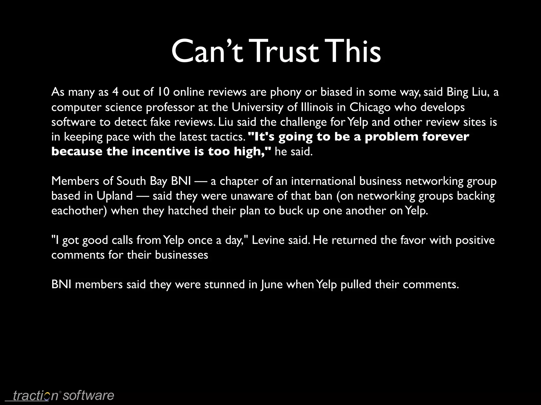 Can’t Trust This
As many as 4 out of 10 online reviews are phony or biased in some way, said Bing Liu, a
computer science professor at the University of Illinois in Chicago who develops
software to detect fake reviews. Liu said the challenge for Yelp and other review sites is
in keeping pace with the latest tactics. "It's going to be a problem forever
because the incentive is too high," he said.

Members of South Bay BNI — a chapter of an international business networking group
based in Upland — said they were unaware of that ban (on networking groups backing
eachother) when they hatched their plan to buck up one another on Yelp.

"I got good calls from Yelp once a day," Levine said. He returned the favor with positive
comments for their businesses

BNI members said they were stunned in June when Yelp pulled their comments.
 