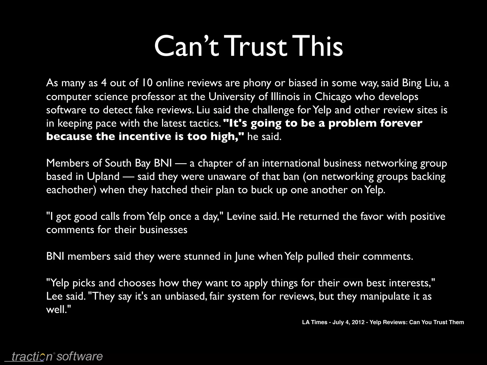 Can’t Trust This
As many as 4 out of 10 online reviews are phony or biased in some way, said Bing Liu, a
computer science professor at the University of Illinois in Chicago who develops
software to detect fake reviews. Liu said the challenge for Yelp and other review sites is
in keeping pace with the latest tactics. "It's going to be a problem forever
because the incentive is too high," he said.

Members of South Bay BNI — a chapter of an international business networking group
based in Upland — said they were unaware of that ban (on networking groups backing
eachother) when they hatched their plan to buck up one another on Yelp.

"I got good calls from Yelp once a day," Levine said. He returned the favor with positive
comments for their businesses

BNI members said they were stunned in June when Yelp pulled their comments.

"Yelp picks and chooses how they want to apply things for their own best interests,"
Lee said. "They say it's an unbiased, fair system for reviews, but they manipulate it as
well."
                                                         LA Times - July 4, 2012 - Yelp Reviews: Can You Trust Them
 