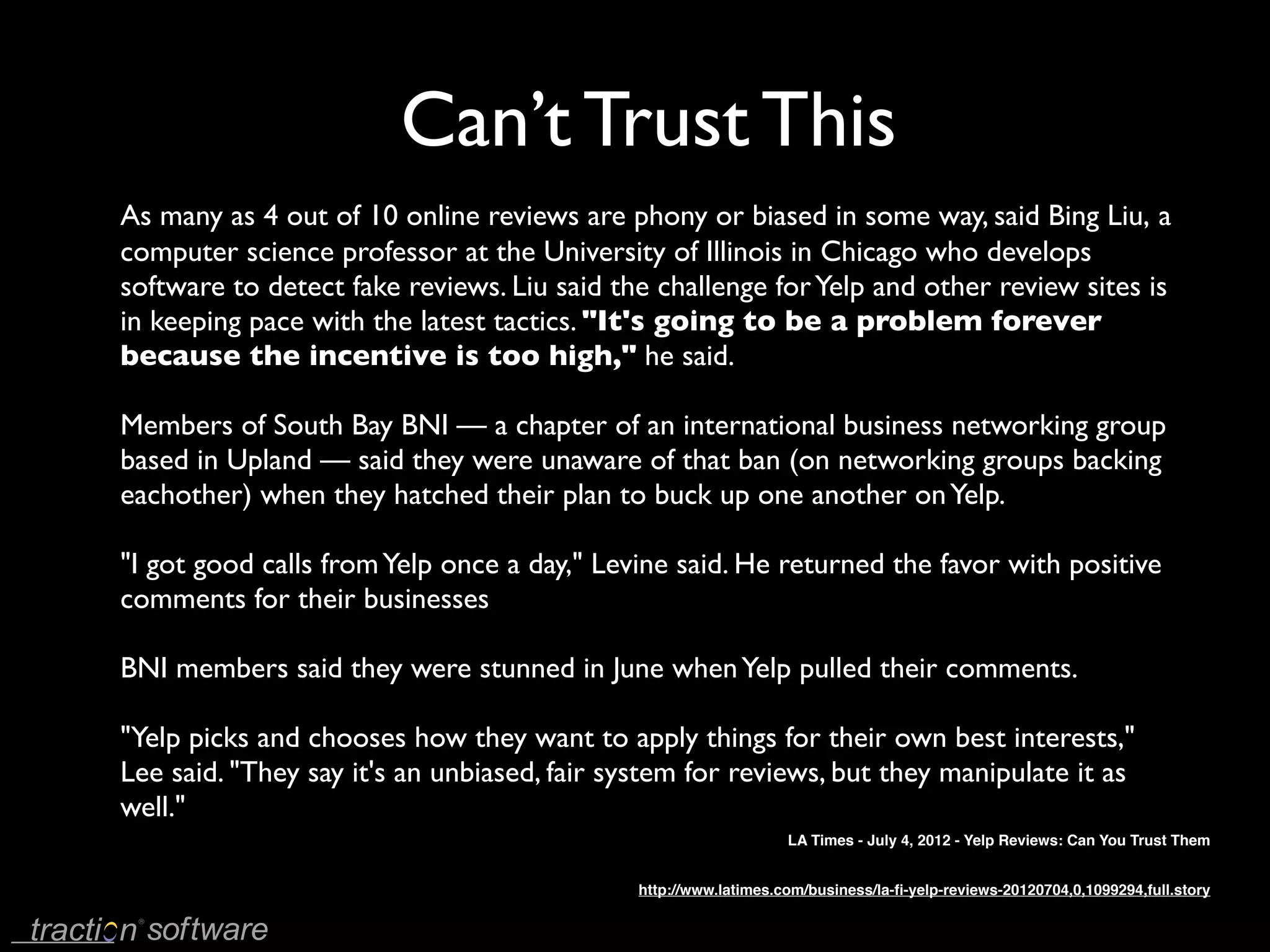 Can’t Trust This
As many as 4 out of 10 online reviews are phony or biased in some way, said Bing Liu, a
computer science professor at the University of Illinois in Chicago who develops
software to detect fake reviews. Liu said the challenge for Yelp and other review sites is
in keeping pace with the latest tactics. "It's going to be a problem forever
because the incentive is too high," he said.

Members of South Bay BNI — a chapter of an international business networking group
based in Upland — said they were unaware of that ban (on networking groups backing
eachother) when they hatched their plan to buck up one another on Yelp.

"I got good calls from Yelp once a day," Levine said. He returned the favor with positive
comments for their businesses

BNI members said they were stunned in June when Yelp pulled their comments.

"Yelp picks and chooses how they want to apply things for their own best interests,"
Lee said. "They say it's an unbiased, fair system for reviews, but they manipulate it as
well."
                                                                LA Times - July 4, 2012 - Yelp Reviews: Can You Trust Them


                                            http://www.latimes.com/business/la-ﬁ-yelp-reviews-20120704,0,1099294,full.story
 