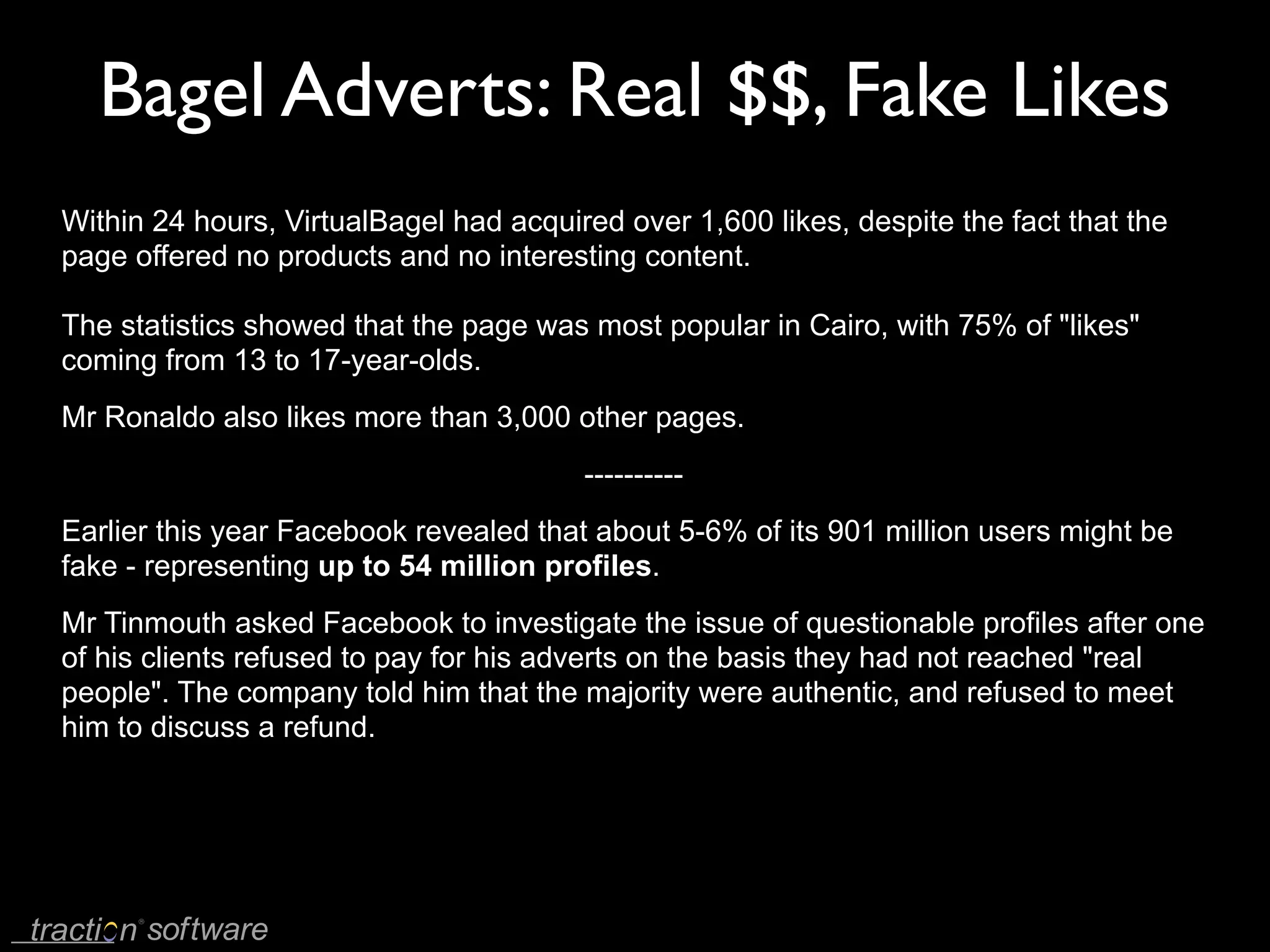 Bagel Adverts: Real $$, Fake Likes
Within 24 hours, VirtualBagel had acquired over 1,600 likes, despite the fact that the
page offered no products and no interesting content.

The statistics showed that the page was most popular in Cairo, with 75% of "likes"
coming from 13 to 17-year-olds.
Mr Ronaldo also likes more than 3,000 other pages.
                                        ----------
Earlier this year Facebook revealed that about 5-6% of its 901 million users might be
fake - representing up to 54 million profiles.
Mr Tinmouth asked Facebook to investigate the issue of questionable profiles after one
of his clients refused to pay for his adverts on the basis they had not reached "real
people". The company told him that the majority were authentic, and refused to meet
him to discuss a refund.
 
