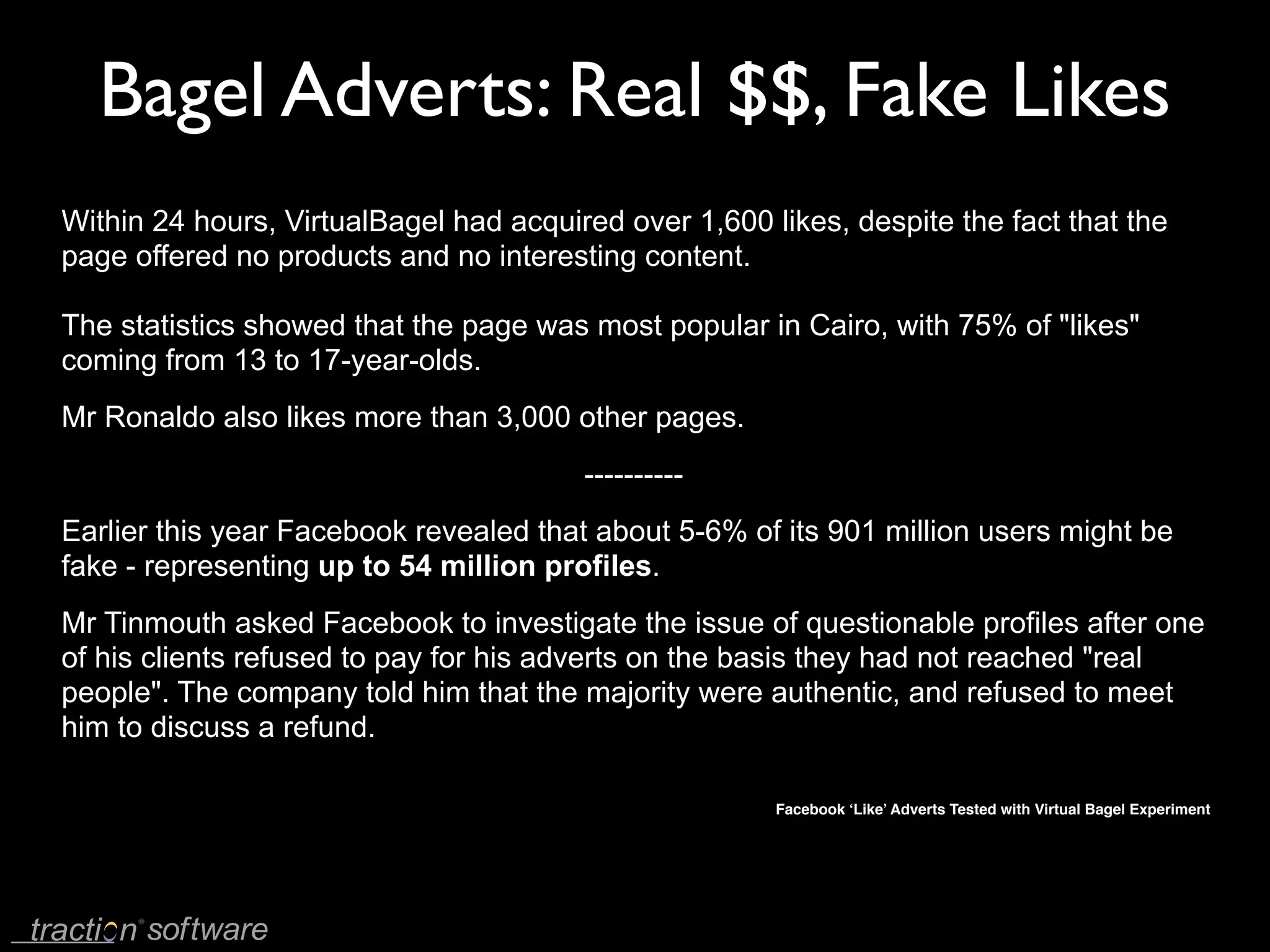 Bagel Adverts: Real $$, Fake Likes
Within 24 hours, VirtualBagel had acquired over 1,600 likes, despite the fact that the
page offered no products and no interesting content.

The statistics showed that the page was most popular in Cairo, with 75% of "likes"
coming from 13 to 17-year-olds.
Mr Ronaldo also likes more than 3,000 other pages.
                                        ----------
Earlier this year Facebook revealed that about 5-6% of its 901 million users might be
fake - representing up to 54 million profiles.
Mr Tinmouth asked Facebook to investigate the issue of questionable profiles after one
of his clients refused to pay for his adverts on the basis they had not reached "real
people". The company told him that the majority were authentic, and refused to meet
him to discuss a refund.

                                                       Facebook ‘Like’ Adverts Tested with Virtual Bagel Experiment
 