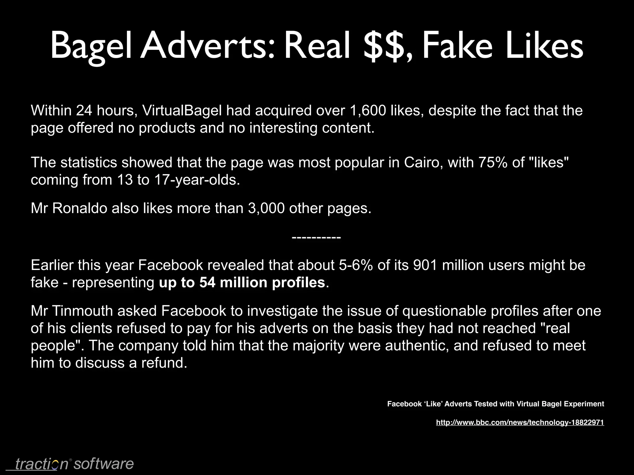 Bagel Adverts: Real $$, Fake Likes
Within 24 hours, VirtualBagel had acquired over 1,600 likes, despite the fact that the
page offered no products and no interesting content.

The statistics showed that the page was most popular in Cairo, with 75% of "likes"
coming from 13 to 17-year-olds.
Mr Ronaldo also likes more than 3,000 other pages.
                                        ----------
Earlier this year Facebook revealed that about 5-6% of its 901 million users might be
fake - representing up to 54 million profiles.
Mr Tinmouth asked Facebook to investigate the issue of questionable profiles after one
of his clients refused to pay for his adverts on the basis they had not reached "real
people". The company told him that the majority were authentic, and refused to meet
him to discuss a refund.

                                                       Facebook ‘Like’ Adverts Tested with Virtual Bagel Experiment

                                                                    http://www.bbc.com/news/technology-18822971
 