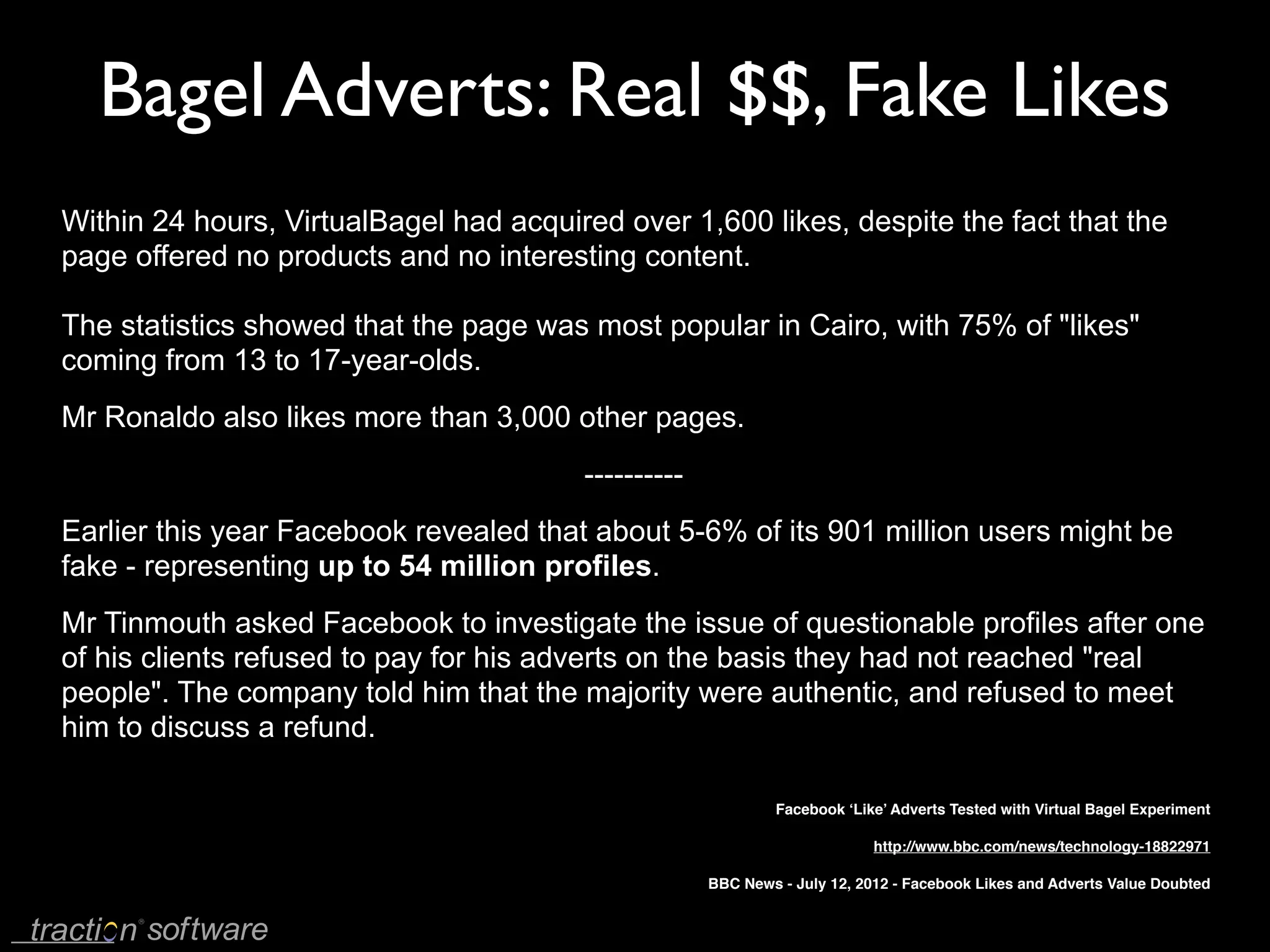 Bagel Adverts: Real $$, Fake Likes
Within 24 hours, VirtualBagel had acquired over 1,600 likes, despite the fact that the
page offered no products and no interesting content.

The statistics showed that the page was most popular in Cairo, with 75% of "likes"
coming from 13 to 17-year-olds.
Mr Ronaldo also likes more than 3,000 other pages.
                                        ----------
Earlier this year Facebook revealed that about 5-6% of its 901 million users might be
fake - representing up to 54 million profiles.
Mr Tinmouth asked Facebook to investigate the issue of questionable profiles after one
of his clients refused to pay for his adverts on the basis they had not reached "real
people". The company told him that the majority were authentic, and refused to meet
him to discuss a refund.

                                                              Facebook ‘Like’ Adverts Tested with Virtual Bagel Experiment

                                                                           http://www.bbc.com/news/technology-18822971

                                                     BBC News - July 12, 2012 - Facebook Likes and Adverts Value Doubted
 