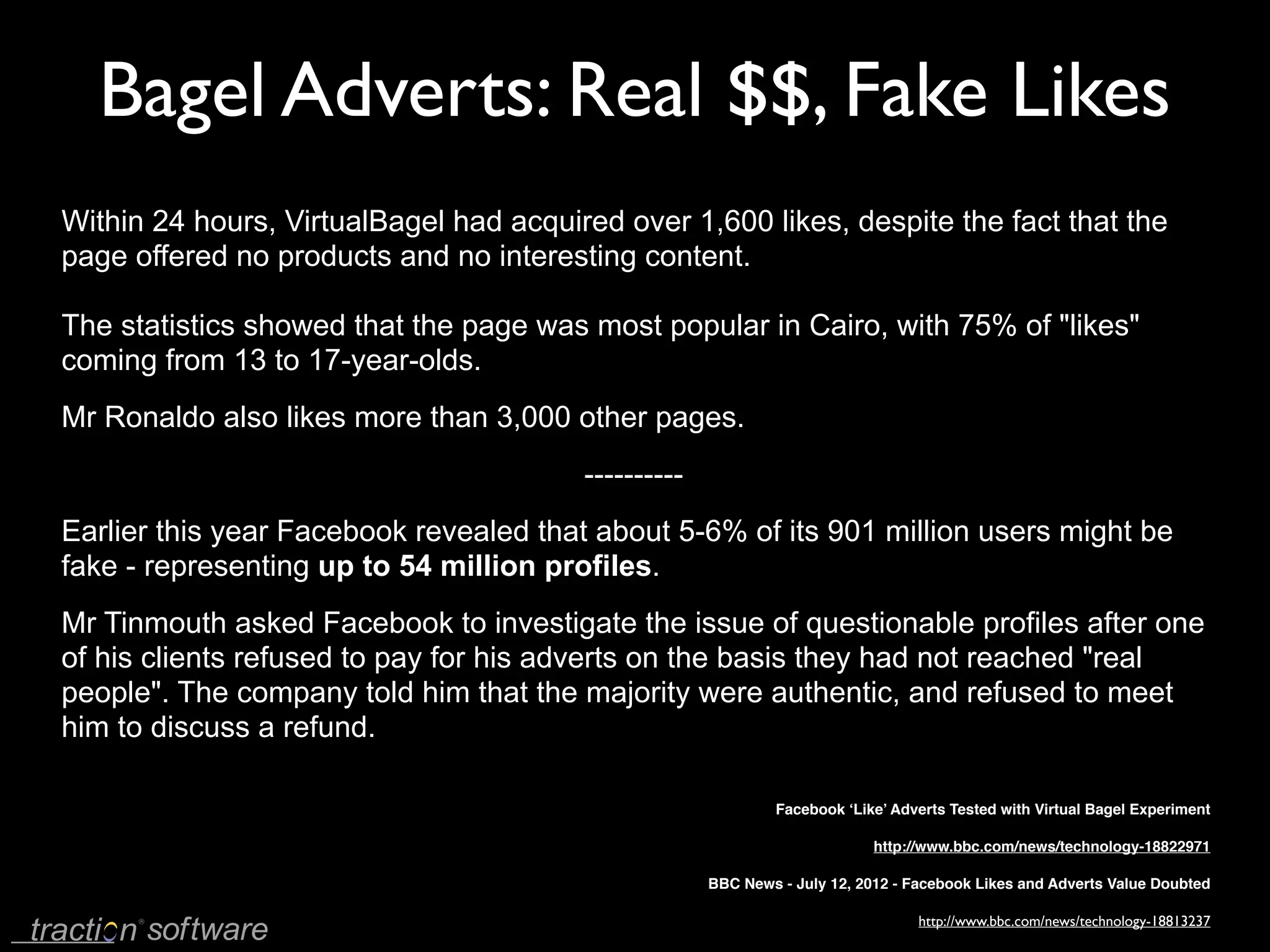 Bagel Adverts: Real $$, Fake Likes
Within 24 hours, VirtualBagel had acquired over 1,600 likes, despite the fact that the
page offered no products and no interesting content.

The statistics showed that the page was most popular in Cairo, with 75% of "likes"
coming from 13 to 17-year-olds.
Mr Ronaldo also likes more than 3,000 other pages.
                                        ----------
Earlier this year Facebook revealed that about 5-6% of its 901 million users might be
fake - representing up to 54 million profiles.
Mr Tinmouth asked Facebook to investigate the issue of questionable profiles after one
of his clients refused to pay for his adverts on the basis they had not reached "real
people". The company told him that the majority were authentic, and refused to meet
him to discuss a refund.

                                                              Facebook ‘Like’ Adverts Tested with Virtual Bagel Experiment

                                                                           http://www.bbc.com/news/technology-18822971

                                                     BBC News - July 12, 2012 - Facebook Likes and Adverts Value Doubted

                                                                                 http://www.bbc.com/news/technology-18813237
 