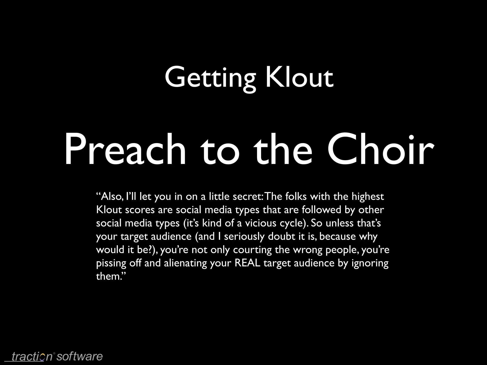 Getting Klout

Preach to the Choir
 “Also, I’ll let you in on a little secret: The folks with the highest
 Klout scores are social media types that are followed by other
 social media types (it’s kind of a vicious cycle). So unless that’s
 your target audience (and I seriously doubt it is, because why
 would it be?), you’re not only courting the wrong people, you’re
 pissing off and alienating your REAL target audience by ignoring
 them.’’
 