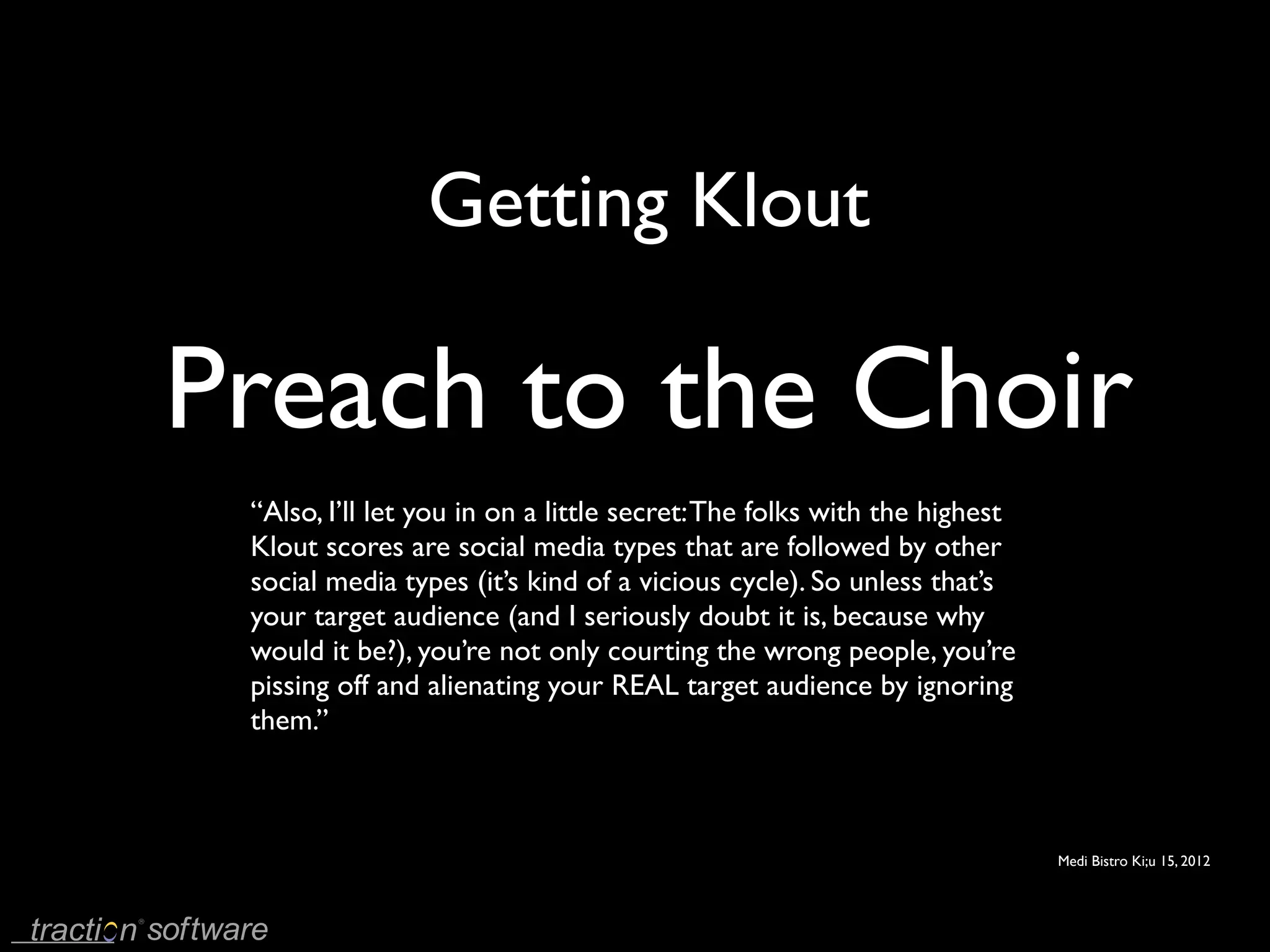 Getting Klout

Preach to the Choir
 “Also, I’ll let you in on a little secret: The folks with the highest
 Klout scores are social media types that are followed by other
 social media types (it’s kind of a vicious cycle). So unless that’s
 your target audience (and I seriously doubt it is, because why
 would it be?), you’re not only courting the wrong people, you’re
 pissing off and alienating your REAL target audience by ignoring
 them.’’



                                                                         Medi Bistro Ki;u 15, 2012
 